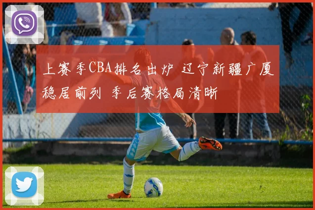 上赛季CBA排名出炉 辽宁新疆广厦稳居前列 季后赛格局清晰