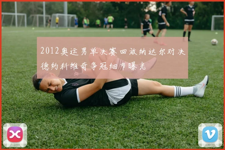 2012奥运男单决赛回放纳达尔对决德约科维奇争冠细节曝光