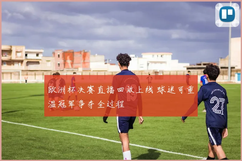 欧洲杯决赛直播回放上线 球迷可重温冠军争夺全过程