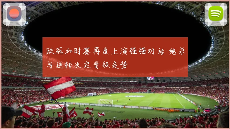 欧冠加时赛再度上演强强对话 绝杀与逆转决定晋级走势