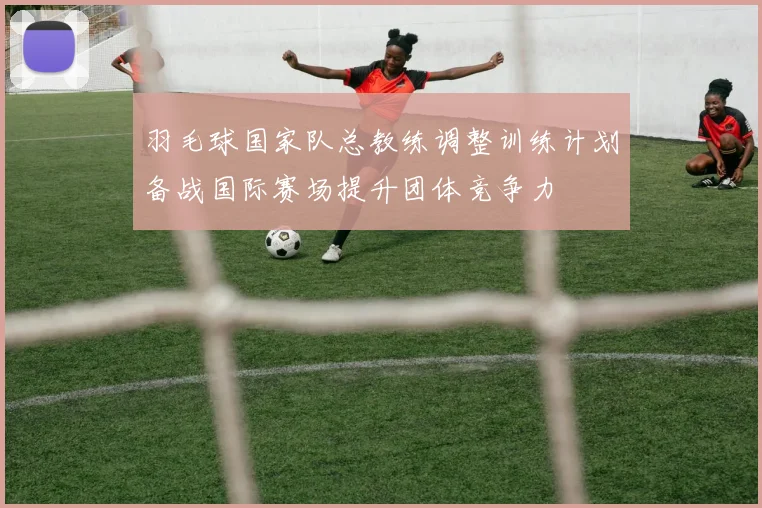 羽毛球国家队总教练调整训练计划备战国际赛场提升团体竞争力