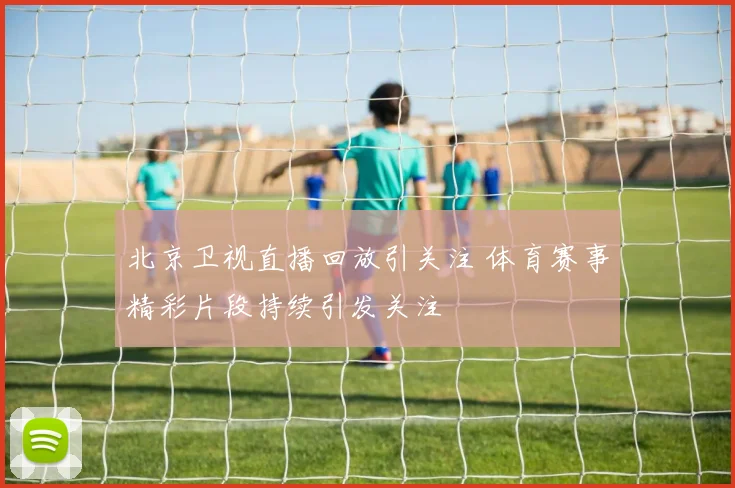 北京卫视直播回放引关注 体育赛事精彩片段持续引发关注