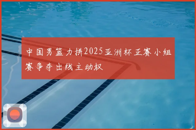 中国男篮力拼2025亚洲杯正赛小组赛争夺出线主动权