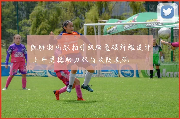 凯胜羽毛球拍升级轻量碳纤维设计 上手更稳助力双打攻防表现