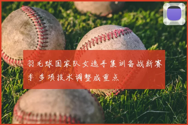 羽毛球国家队女选手集训备战新赛季 多项技术调整成重点