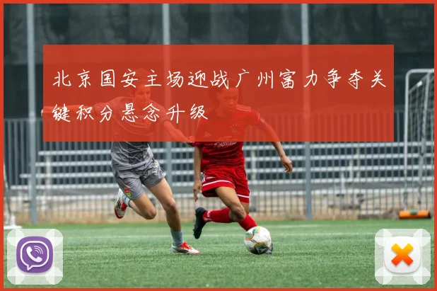 北京国安主场迎战广州富力争夺关键积分悬念升级