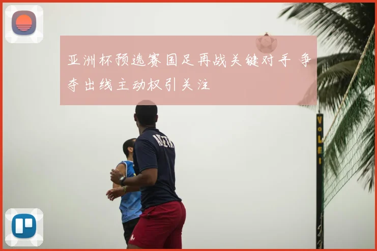 亚洲杯预选赛国足再战关键对手 争夺出线主动权引关注