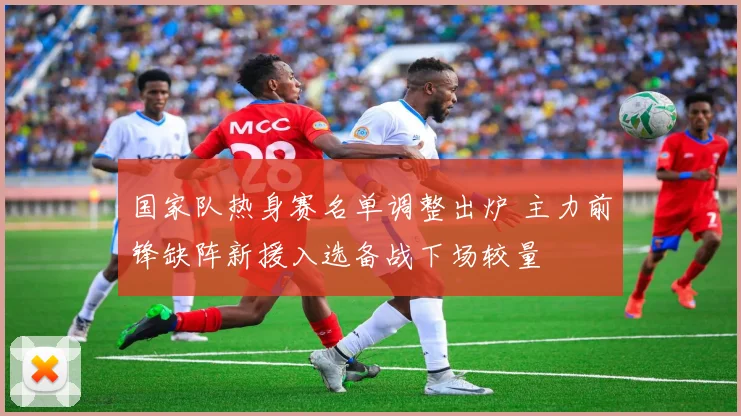 国家队热身赛名单调整出炉 主力前锋缺阵新援入选备战下场较量