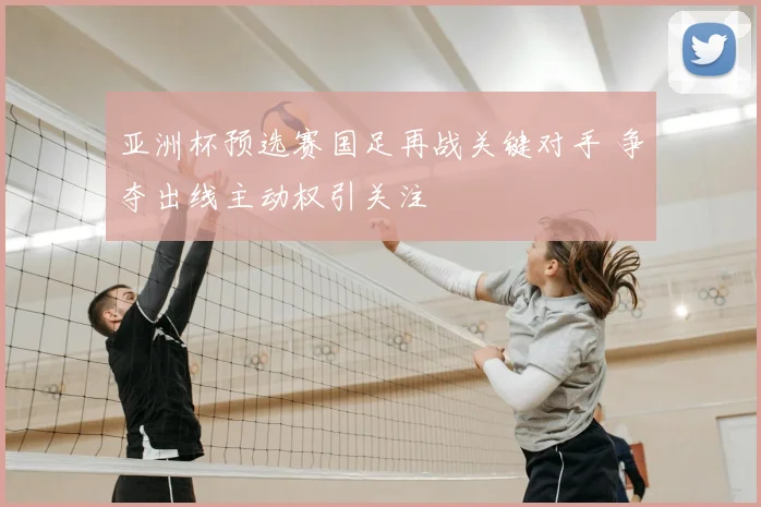 亚洲杯预选赛国足再战关键对手 争夺出线主动权引关注