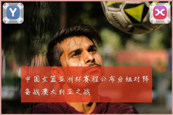 中国女篮亚洲杯赛程公布分组对阵备战澳大利亚之战