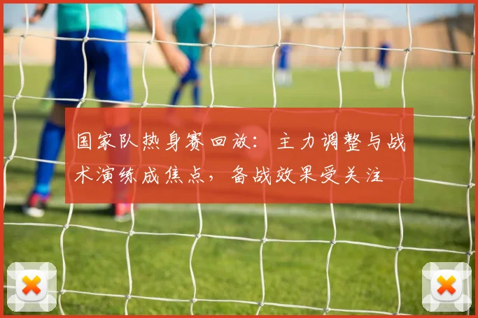 国家队热身赛回放：主力调整与战术演练成焦点，备战效果受关注