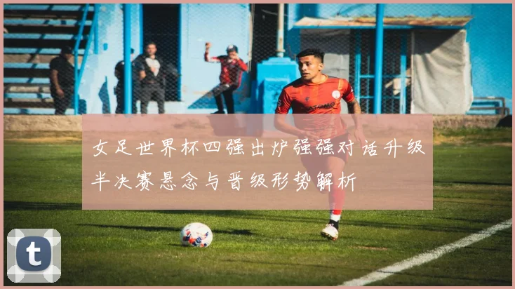 女足世界杯四强出炉强强对话升级半决赛悬念与晋级形势解析