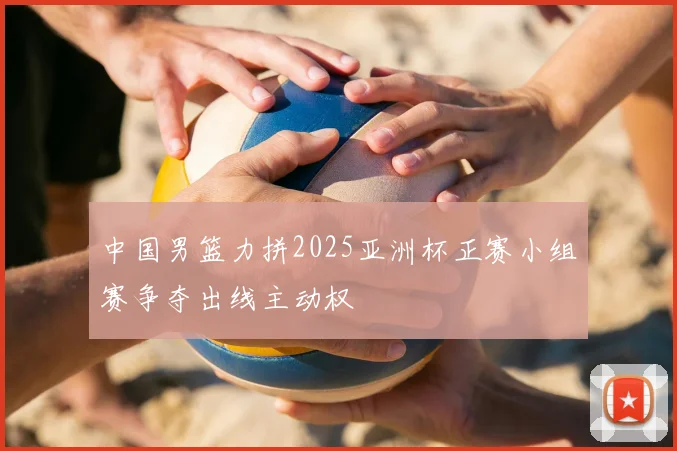 中国男篮力拼2025亚洲杯正赛小组赛争夺出线主动权