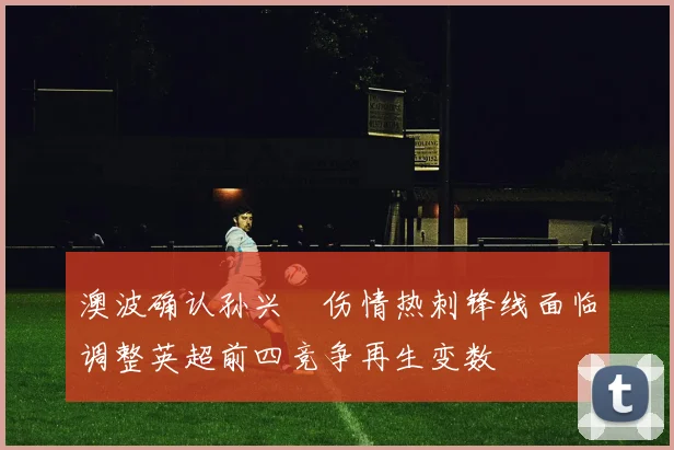 澳波确认孙兴慜伤情热刺锋线面临调整英超前四竞争再生变数