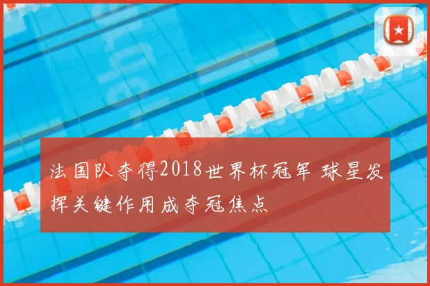 法国队夺得2018世界杯冠军 球星发挥关键作用成夺冠焦点