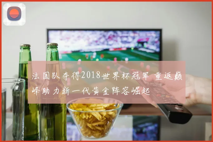 法国队夺得2018世界杯冠军 重返巅峰助力新一代黄金阵容崛起