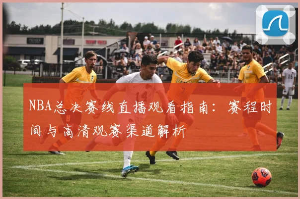 NBA总决赛线直播观看指南:赛程时间与高清观赛渠道解析
