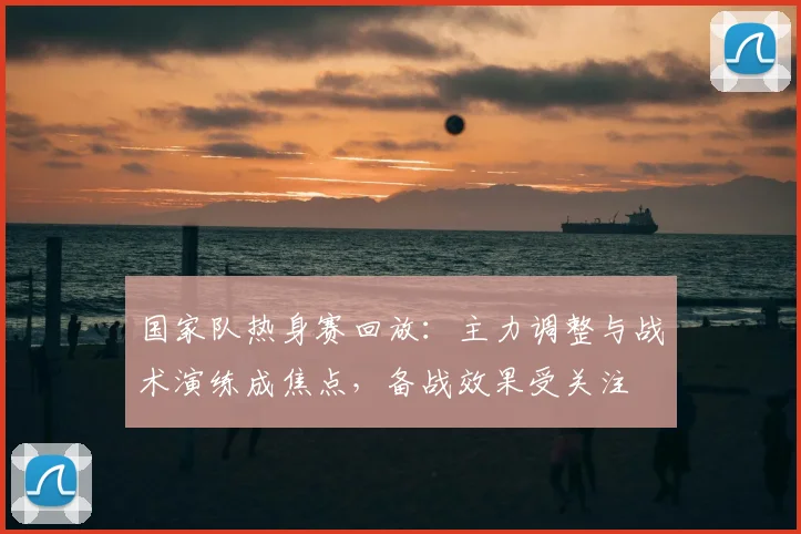 国家队热身赛回放：主力调整与战术演练成焦点，备战效果受关注