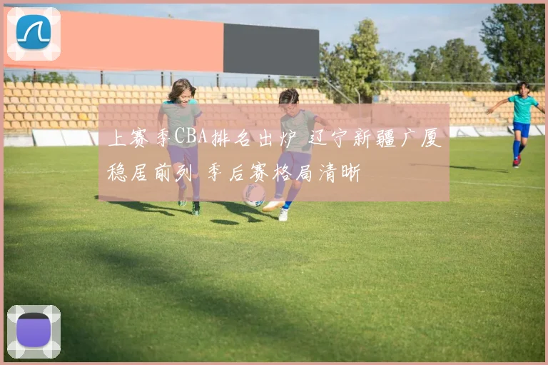 上赛季CBA排名出炉 辽宁新疆广厦稳居前列 季后赛格局清晰