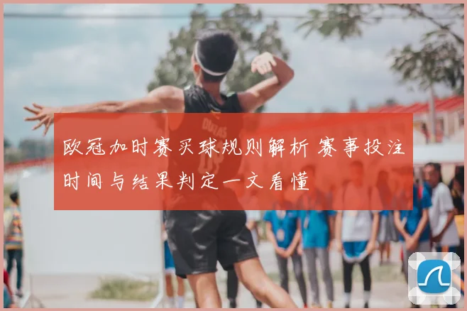 欧冠加时赛买球规则解析 赛事投注时间与结果判定一文看懂