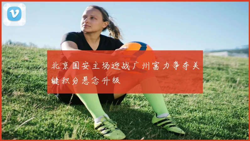 北京国安主场迎战广州富力争夺关键积分悬念升级