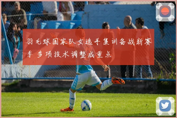 羽毛球国家队女选手集训备战新赛季 多项技术调整成重点