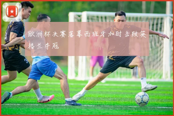 欧洲杯决赛落幕西班牙加时击败英格兰夺冠