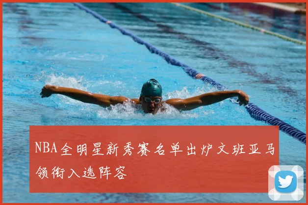 NBA全明星新秀赛名单出炉文班亚马领衔入选阵容