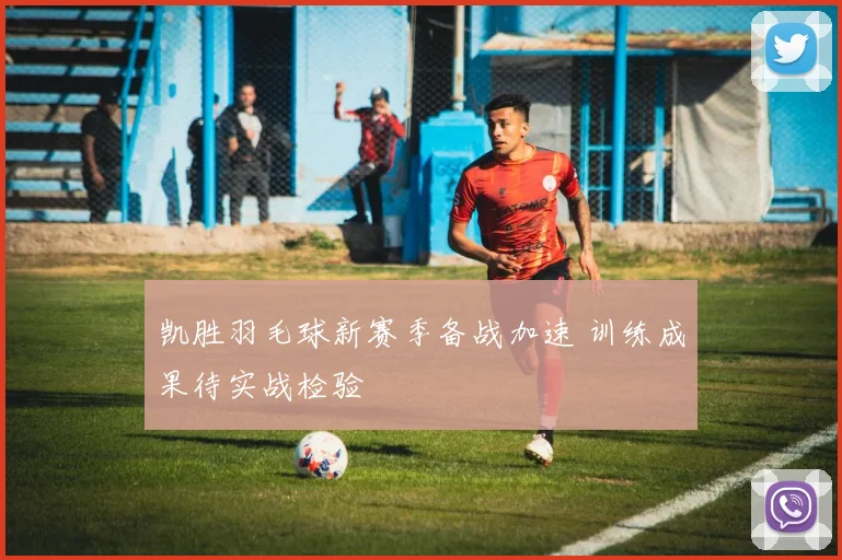 凯胜羽毛球新赛季备战加速 训练成果待实战检验