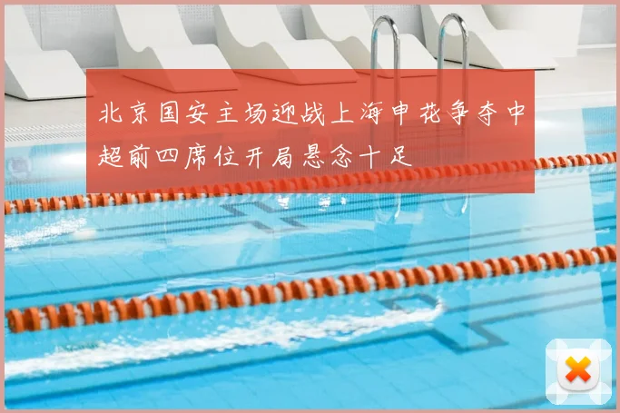 北京国安主场迎战上海申花争夺中超前四席位开局悬念十足