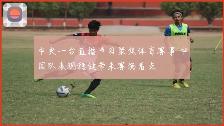 中央一台直播节目聚焦体育赛事 中国队表现稳健带来赛场看点