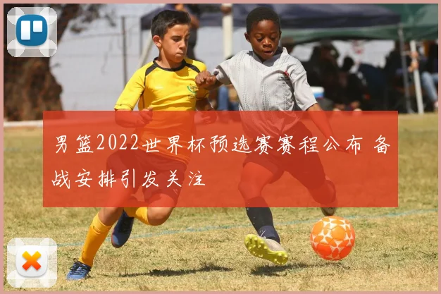 男篮2022世界杯预选赛赛程公布 备战安排引发关注