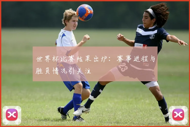 世界杯比赛结果出炉：赛事进程与胜负情况引关注