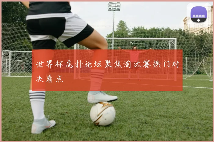 世界杯虎扑论坛聚焦淘汰赛热门对决看点