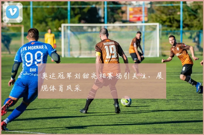 奥运冠军刘甜亮相赛场引关注,展现体育风采
