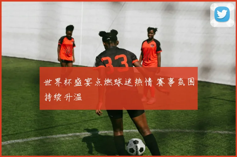 世界杯盛宴点燃球迷热情 赛事氛围持续升温