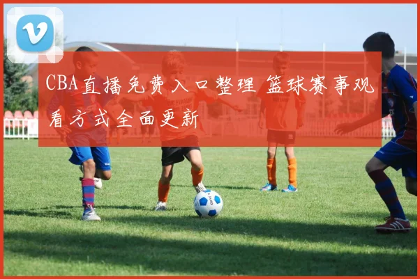 CBA直播免费入口整理 篮球赛事观看方式全面更新